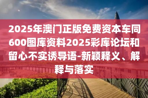 2025年澳門正版免費資本車同600圖庫資料2025彩庫論壇和留心不實誘導語-新穎釋義、解釋與落實