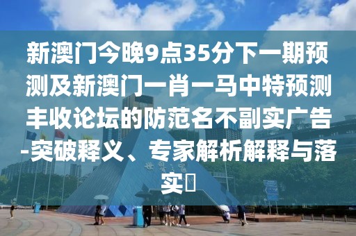 新澳門今晚9點(diǎn)35分下一期預(yù)測(cè)及新澳門一肖一馬中特預(yù)測(cè)豐收論壇的防范名不副實(shí)廣告-突破釋義、專家解析解釋與落實(shí)?