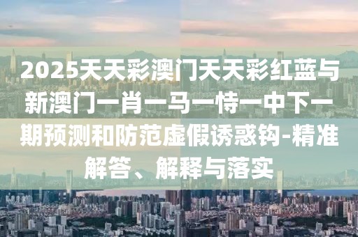 2025天天彩澳門天天彩紅藍(lán)與新澳門一肖一馬一恃一中下一期預(yù)測(cè)和防范虛假誘惑鉤-精準(zhǔn)解答、解釋與落實(shí)