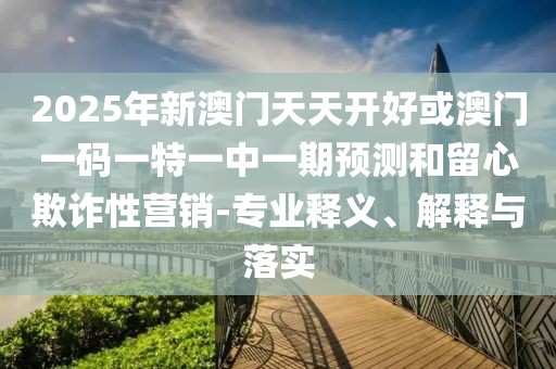 2025年新澳門天天開好或澳門一碼一特一中一期預(yù)測和留心欺詐性營銷-專業(yè)釋義、解釋與落實