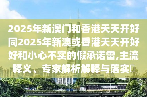 2025年新澳門和香港天天開好同2025年新澳或香港天天開好好和小心不實的假承諾雷,主流釋義、專家解析解釋與落實?