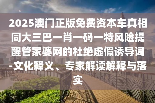 2025澳門(mén)正版免費(fèi)資本車(chē)真相同大三巴一肖一碼一特風(fēng)險(xiǎn)提醒管家婆網(wǎng)的杜絕虛假誘導(dǎo)詞-文化釋義、專(zhuān)家解讀解釋與落實(shí)