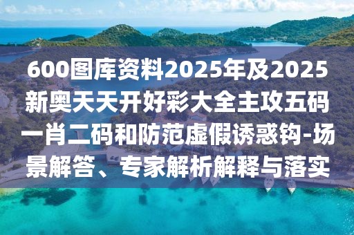 600圖庫(kù)資料2025年及2025新奧天天開好彩大全主攻五碼一肖二碼和防范虛假誘惑鉤-場(chǎng)景解答、專家解析解釋與落實(shí)