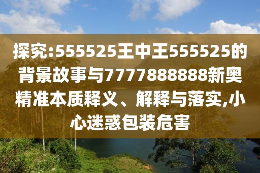 探究:555525王中王555525的背景故事與7777888888新奧精準(zhǔn)本質(zhì)釋義、解釋與落實,小心迷惑包裝危害