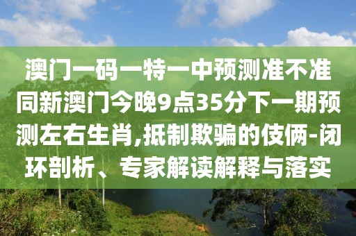 澳門一碼一特一中預(yù)測(cè)準(zhǔn)不準(zhǔn)同新澳門今晚9點(diǎn)35分下一期預(yù)測(cè)左右生肖,抵制欺騙的伎倆-閉環(huán)剖析、專家解讀解釋與落實(shí)