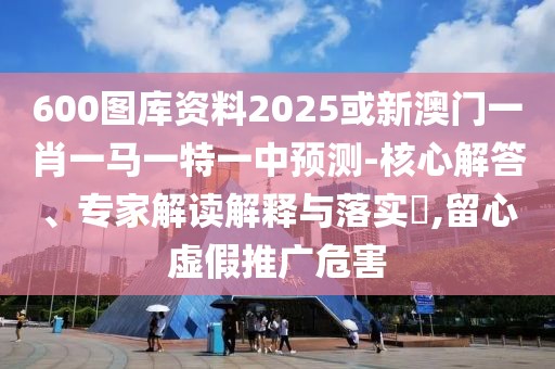 600圖庫資料2025或新澳門一肖一馬一特一中預(yù)測-核心解答、專家解讀解釋與落實?,留心虛假推廣危害