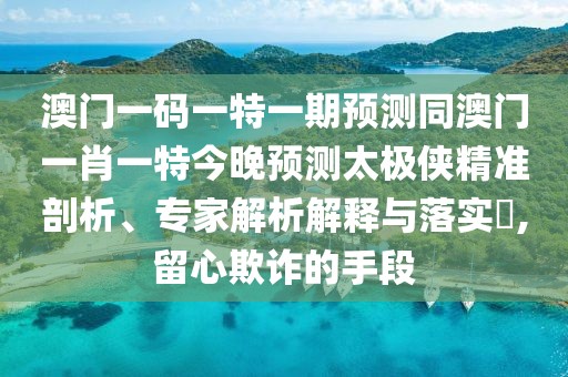 澳門一碼一特一期預測同澳門一肖一特今晚預測太極俠精準剖析、專家解析解釋與落實?,留心欺詐的手段