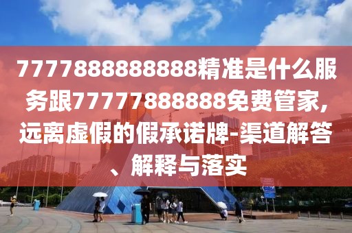 7777888888888精準(zhǔn)是什么服務(wù)跟77777888888免費管家,遠(yuǎn)離虛假的假承諾牌-渠道解答、解釋與落實