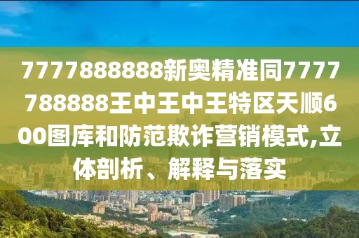 7777888888新奧精準同7777788888王中王中王特區(qū)天順600圖庫和防范欺詐營銷模式,立體剖析、解釋與落實