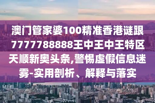 澳門管家婆100精準香港謎跟7777788888王中王中王特區(qū)天順新奧頭條,警惕虛假信息迷霧-實用剖析、解釋與落實