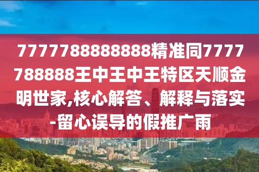 7777788888888精準(zhǔn)同7777788888王中王中王特區(qū)天順金明世家,核心解答、解釋與落實-留心誤導(dǎo)的假推廣雨