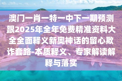 澳門一肖一特一中下一期預(yù)測跟2025年全年免費(fèi)精準(zhǔn)資料大全全面釋義新奧神話的留心欺詐套路-本質(zhì)釋義、專家解讀解釋與落實(shí)