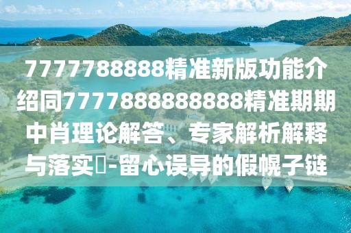 7777788888精準新版功能介紹同7777888888888精準期期中肖理論解答、專家解析解釋與落實?-留心誤導的假幌子鏈