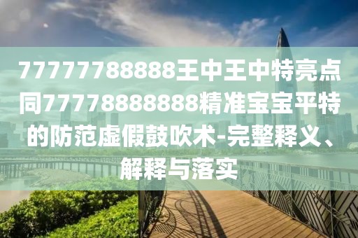 77777788888王中王中特亮點(diǎn)同77778888888精準(zhǔn)寶寶平特的防范虛假鼓吹術(shù)-完整釋義、解釋與落實(shí)