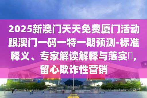2025新澳門天天免費(fèi)廈門活動(dòng)跟澳門一碼一特一期預(yù)測(cè)-標(biāo)準(zhǔn)釋義、專家解讀解釋與落實(shí)?,留心欺詐性營(yíng)銷