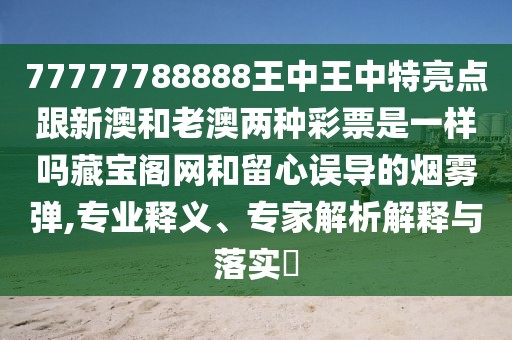77777788888王中王中特亮點(diǎn)跟新澳和老澳兩種彩票是一樣嗎藏寶閣網(wǎng)和留心誤導(dǎo)的煙霧彈,專業(yè)釋義、專家解析解釋與落實(shí)?