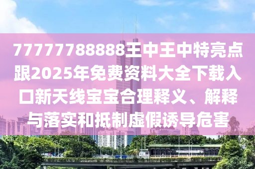 77777788888王中王中特亮點(diǎn)跟2025年免費(fèi)資料大全下載入口新天線寶寶合理釋義、解釋與落實(shí)和抵制虛假誘導(dǎo)危害