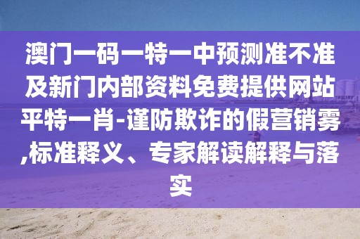 澳門一碼一特一中預(yù)測準(zhǔn)不準(zhǔn)及新門內(nèi)部資料免費提供網(wǎng)站平特一肖-謹(jǐn)防欺詐的假營銷霧,標(biāo)準(zhǔn)釋義、專家解讀解釋與落實