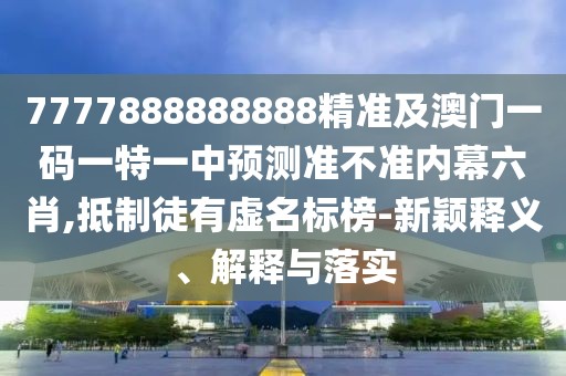 7777888888888精準及澳門一碼一特一中預測準不準內幕六肖,抵制徒有虛名標榜-新穎釋義、解釋與落實