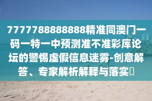 7777788888888精準(zhǔn)同澳門一碼一特一中預(yù)測(cè)準(zhǔn)不準(zhǔn)彩庫(kù)論壇的警惕虛假信息迷霧-創(chuàng)意解答、專家解析解釋與落實(shí)?