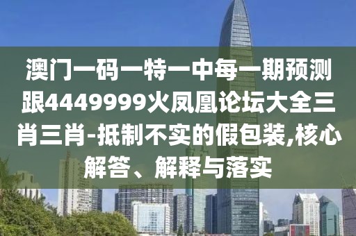 澳門一碼一特一中每一期預測跟4449999火鳳凰論壇大全三肖三肖-抵制不實的假包裝,核心解答、解釋與落實