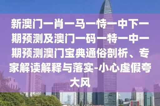 新澳門一肖一馬一恃一中下一期預(yù)測及澳門一碼一特一中一期預(yù)測澳門寶典通俗剖析、專家解讀解釋與落實-小心虛假夸大風(fēng)