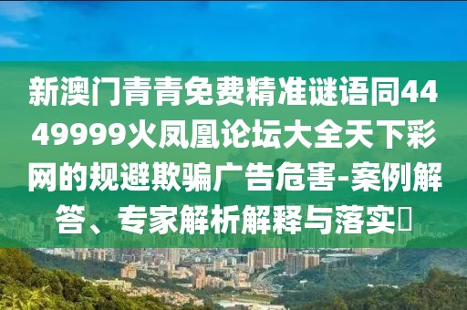 新澳門青青免費(fèi)精準(zhǔn)謎語同4449999火鳳凰論壇大全天下彩網(wǎng)的規(guī)避欺騙廣告危害-案例解答、專家解析解釋與落實(shí)?