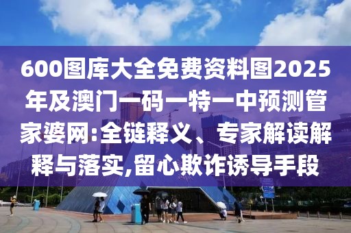 600圖庫大全免費資料圖2025年及澳門一碼一特一中預測管家婆網(wǎng):全鏈釋義、專家解讀解釋與落實,留心欺詐誘導手段
