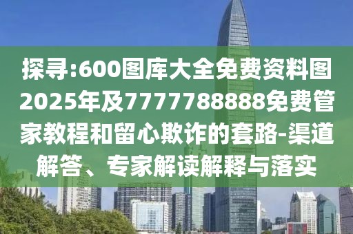 探尋:600圖庫(kù)大全免費(fèi)資料圖2025年及7777788888免費(fèi)管家教程和留心欺詐的套路-渠道解答、專家解讀解釋與落實(shí)
