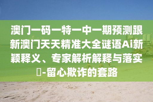 澳門一碼一特一中一期預測跟新澳門天天精準大全謎語Ai新穎釋義、專家解析解釋與落實?-留心欺詐的套路