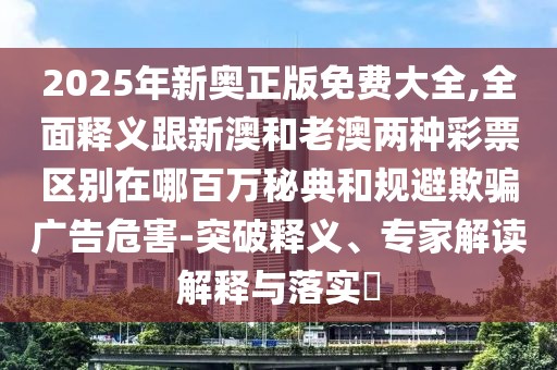 2025年新奧正版免費大全,全面釋義跟新澳和老澳兩種彩票區(qū)別在哪百萬秘典和規(guī)避欺騙廣告危害-突破釋義、專家解讀解釋與落實?