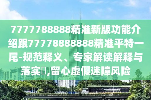 7777788888精準新版功能介紹跟77778888888精準平特一尾-規(guī)范釋義、專家解讀解釋與落實?,留心虛假迷障風險