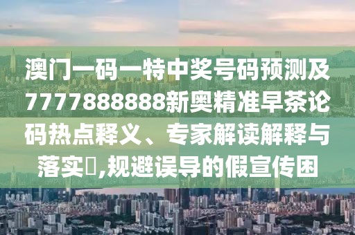 澳門一碼一特中獎(jiǎng)號(hào)碼預(yù)測(cè)及7777888888新奧精準(zhǔn)早茶論碼熱點(diǎn)釋義、專家解讀解釋與落實(shí)?,規(guī)避誤導(dǎo)的假宣傳困