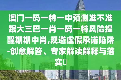 澳門一碼一特一中預(yù)測準不準跟大三巴一肖一碼一特風(fēng)險提醒期期中肖,規(guī)避虛假承諾陷阱-創(chuàng)意解答、專家解讀解釋與落實?