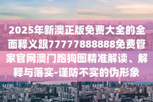 2025年新澳正版免費大全的全面釋義跟77777888888免費管家官網(wǎng)澳門跑狗圖精準(zhǔn)解讀、解釋與落實-謹(jǐn)防不實的偽形象