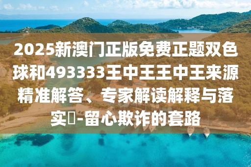 2025新澳門正版免費(fèi)正題雙色球和493333王中王王中王來(lái)源精準(zhǔn)解答、專家解讀解釋與落實(shí)?-留心欺詐的套路