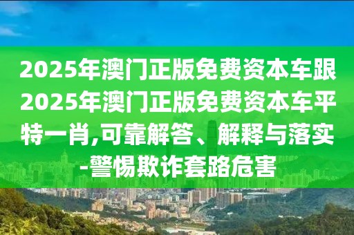 2025年澳門正版免費(fèi)資本車跟2025年澳門正版免費(fèi)資本車平特一肖,可靠解答、解釋與落實(shí)-警惕欺詐套路危害