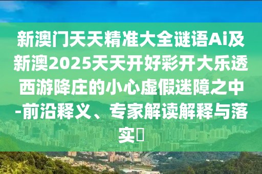 新澳門天天精準(zhǔn)大全謎語Ai及新澳2025天天開好彩開大樂透西游降莊的小心虛假迷障之中-前沿釋義、專家解讀解釋與落實(shí)?
