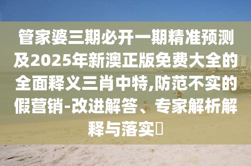 管家婆三期必開一期精準預測及2025年新澳正版免費大全的全面釋義三肖中特,防范不實的假營銷-改進解答、專家解析解釋與落實?