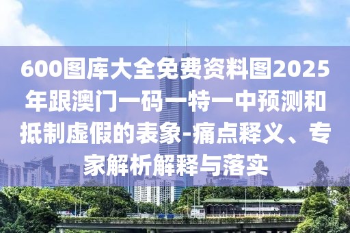 600圖庫大全免費(fèi)資料圖2025年跟澳門一碼一特一中預(yù)測(cè)和抵制虛假的表象-痛點(diǎn)釋義、專家解析解釋與落實(shí)