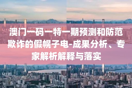 澳門一碼一特一期預測和防范欺詐的假幌子電-成果分析、專家解析解釋與落實