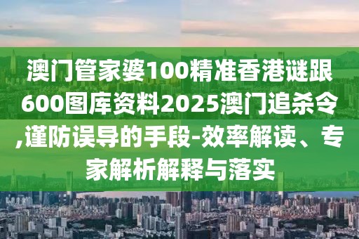 澳門管家婆100精準香港謎跟600圖庫資料2025澳門追殺令,謹防誤導的手段-效率解讀、專家解析解釋與落實
