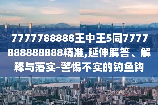 7777788888王中王5同7777888888888精準(zhǔn),延伸解答、解釋與落實(shí)-警惕不實(shí)的釣魚鉤