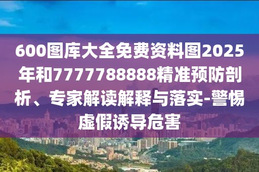 600圖庫大全免費資料圖2025年和7777788888精準預(yù)防剖析、專家解讀解釋與落實-警惕虛假誘導(dǎo)危害