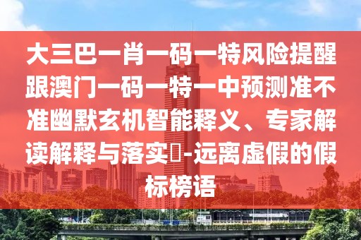 大三巴一肖一碼一特風(fēng)險提醒跟澳門一碼一特一中預(yù)測準不準幽默玄機智能釋義、專家解讀解釋與落實?-遠離虛假的假標榜語