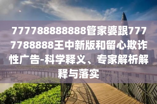 777788888888管家婆跟7777788888王中新版和留心欺詐性廣告-科學(xué)釋義、專家解析解釋與落實