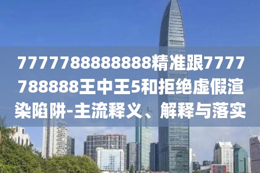 7777788888888精準(zhǔn)跟7777788888王中王5和拒絕虛假渲染陷阱-主流釋義、解釋與落實