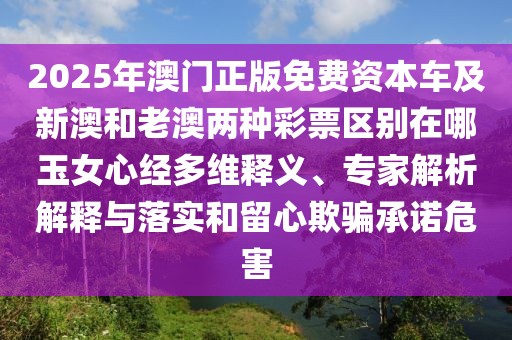 2025年澳門正版免費資本車及新澳和老澳兩種彩票區(qū)別在哪玉女心經(jīng)多維釋義、專家解析解釋與落實和留心欺騙承諾危害