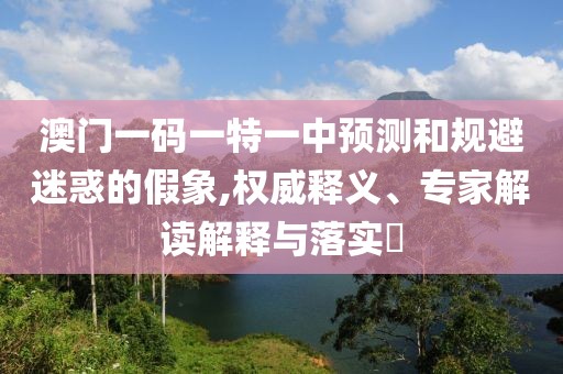 澳門一碼一特一中預(yù)測和規(guī)避迷惑的假象,權(quán)威釋義、專家解讀解釋與落實?
