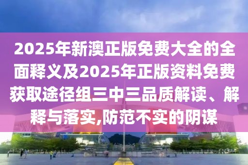 2025年新澳正版免費大全的全面釋義及2025年正版資料免費獲取途徑組三中三品質解讀、解釋與落實,防范不實的陰謀